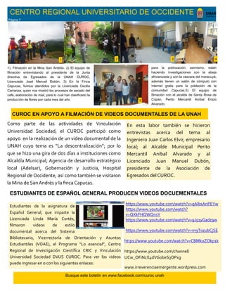 CENTRO REGIONAL UNIVERSITARIO DE OCCIDENTE
https://www.youtube.com/watch?v=qAlbsAnPEYw
https://www.youtube.com/watch?
v=QXkFHQWQnsY
https://www.youtube.com/watch?v=9J51yGadz9w
https://www.youtube.com/watch?v=m9T0zubCjSE
https://www.youtube.com/watch?v=CBMkoZOkp1k
https://www.youtube.com/channel/
UCw_OFiNcX4dVGobeS3OPxg
www.irreverenciaemergente.wordpress.com
Como parte de las actividades de Vinculación
Universidad Sociedad, el CUROC participó como
apoyo en la realización de un video documental de la
UNAH cuyo tema es “La descentralización”; por lo
que se hizo una gira de dos días a instituciones como
Alcaldía Municipal, Agencia de desarrollo estratégico
local (Adelsar), Gobernación y Justicia, Hospital
Regional de Occidente, así como también se visitaron
la Mina de San Andrés y la finca Capucas.
CUROC EN APOYO A FILMACIÓN DE VIDEOS DOCUMENTALES DE LA UNAH
1 2 3 4
5
1). Filmación en la Mina San Andrés. 2) El equipo de
filmación entrevistando al presidente de la Junta
directiva de Egresados de la UNAH CUROC,
Licenciado José Manuel Dubón. 3) En la Finca
Capucas, fuimos atendidos por la Licenciada Cecilia
Carranza, quien nos mostró los procesos de secado del
café, elaboración de miel, para lo cual han clasificado la
producción de flores por cada mes del año
En esta labor también se hicieron
entrevistas acerca del tema al
Ingeniero Juan Carlos Elvir, empresario
local; al Alcalde Municipal Perito
Mercantil Aníbal Alvarado y al
Licenciado Juan Manuel Dubón,
presidente de la Asociación de
Egresados del CUROC.
para la polinización; asimismo, están
haciendo investigaciones con la abeja
africanizada y con la cáscara del maracuyá;
además tienen un salón de cómputo con
internet gratis para la población de la
comunidad Capucas.5) El equipo de
filmación con el alcalde de Santa Rosa de
Copán, Perito Mercantil Aníbal Erazo
Alvarado.
Estudiantes de la asignatura de
Español General, que imparte la
Licenciada Linda María Cortés,
filmaron videos de estilo
documental acerca del Sistema
Bibliotecario, Vicerrectoría de Orientación y Asuntos
Estudiantiles (VOAE), el Programa “Lo esencial”, Centro
Regional de Investigación Científica CRIC y Vinculación
Universidad Sociedad DVUS CUROC. Para ver los videos
puede ingresar en o con los siguientes enlaces:
ESTUDIANTES DE ESPAÑOL GENERAL PRODUCEN VIDEOS DOCUEMENTALES
Busque este boletín en www.facebook.com/curoc unah
Página 7
 
