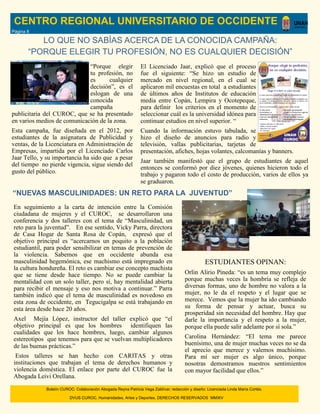 LO QUE NO SABÍAS ACERCA DE LA CONOCIDA CAMPAÑA:
“PORQUE ELEGIR TU PROFESIÓN, NO ES CUALQUIER DECISIÓN”
CENTRO REGIONAL UNIVERSITARIO DE OCCIDENTE
“Porque elegir
tu profesión, no
es cualquier
decisión”, es el
eslogan de una
conocida
campaña
publicitaria del CUROC, que se ha presentado
en varios medios de comunicación de la zona.
Esta campaña, fue diseñada en el 2012, por
estudiantes de la asignatura de Publicidad y
ventas, de la Licenciatura en Administración de
Empresas, impartida por el Licenciado Carlos
Jaar Tello, y su importancia ha sido que a pesar
del tiempo no pierde vigencia, sigue siendo del
gusto del público.
El Licenciado Jaar, explicó que el proceso
fue el siguiente: “Se hizo un estudio de
mercado en nivel regional, en el cual se
aplicaron mil encuestas en total a estudiantes
de últimos años de Institutos de educación
media entre Copán, Lempira y Ocotepeque,
para definir los criterios en el momento de
seleccionar cuál es la universidad idónea para
continuar estudios en nivel superior. “
Cuando la información estuvo tabulada, se
hizo el diseño de anuncios para radio y
televisión, vallas publicitarias, tarjetas de
presentación, afiches, hojas volantes, calcomanías y banners.
Jaar también manifestó que el grupo de estudiantes de aquel
entonces se conformó por diez jóvenes, quienes hicieron todo el
trabajo y pagaron todo el costo de producción, varios de ellos ya
se graduaron.
“NUEVAS MASCULINIDADES: UN RETO PARA LA JUVENTUD”
En seguimiento a la carta de intención entre la Comisión
ciudadana de mujeres y el CUROC, se desarrollaron una
conferencia y dos talleres con el tema de “Masculinidad, un
reto para la juventud”. En ese sentido, Vicky Parra, directora
de Casa Hogar de Santa Rosa de Copán, expresó que el
objetivo principal es “acercarnos un poquito a la población
estudiantil, para poder sensibilizar en temas de prevención de
la violencia. Sabemos que en occidente abunda esa
masculinidad hegemónica, ese machismo está impregnado en
la cultura hondureña. El reto es cambiar ese concepto machista
que se tiene desde hace tiempo. No se puede cambiar la
mentalidad con un solo taller, pero sí, hay mentalidad abierta
para recibir el mensaje y eso nos motiva a continuar.” Parra
también indicó que el tema de masculinidad es novedoso en
esta zona de occidente, en Tegucigalpa se está trabajando en
esta área desde hace 20 años.
Axel Mejía López, instructor del taller explicó que “el
objetivo principal es que los hombres identifiquen las
cualidades que los hace hombres, luego, cambiar algunos
estereotipos que tenemos para que se vuelvan multiplicadores
de las buenas prácticas.”
Estos talleres se han hecho con CARITAS y otras
instituciones que trabajan el tema de derechos humanos y
violencia doméstica. El enlace por parte del CUROC fue la
Abogada Leivi Orellana.
ESTUDIANTES OPINAN:
Orlin Alirio Pineda: “es un tema muy complejo
porque muchas veces la hombría se refleja de
diversas formas, uno de hombre no valora a la
mujer, no le da el respeto y el lugar que se
merece. Vemos que la mujer ha ido cambiando
su forma de pensar y actuar, busca su
prosperidad sin necesidad del hombre. Hay que
darle la importancia y el respeto a la mujer,
porque ella puede salir adelante por sí sola.”
Carolina Hernández: “El tema me parece
buenísimo, una de mujer muchas veces no se da
el aprecio que merece y valemos muchísimo.
Para mí ser mujer es algo único, porque
nosotras demostramos nuestros sentimientos
con mayor facilidad que ellos.”
Boletín CUROC: Colaboración Abogada Reyna Patricia Vega Zaldívar; redacción y diseño: Licenciada Linda María Cortés.
DVUS CUROC. Humanidades, Artes y Deportes. DERECHOS RESERVADOS MMXIV
Página 8
 