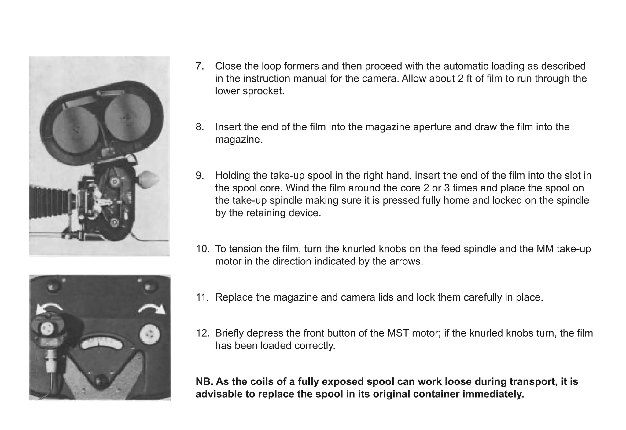 7. Close the loop formers and then proceed with the automatic loading as described
in the instruction manual for the camera. Allow about 2 ft of film to run through the
lower sprocket.
8. Insert the end of the film into the magazine aperture and draw the film into the
magazine.
9. Holding the take-up spool in the right hand, insert the end of the film into the slot in
the spool core. Wind the film around the core 2 or 3 times and place the spool on
the take-up spindle making sure it is pressed fully home and locked on the spindle
by the retaining device.
10. To tension the film, turn the knurled knobs on the feed spindle and the MM take-up
motor in the direction indicated by the arrows.
11. Replace the magazine and camera lids and lock them carefully in place.
12. Briefly depress the front button of the MST motor; if the knurled knobs turn, the film
has been loaded correctly.
NB. As the coils of a fully exposed spool can work loose during transport, it is
advisable to replace the spool in its original container immediately.
 