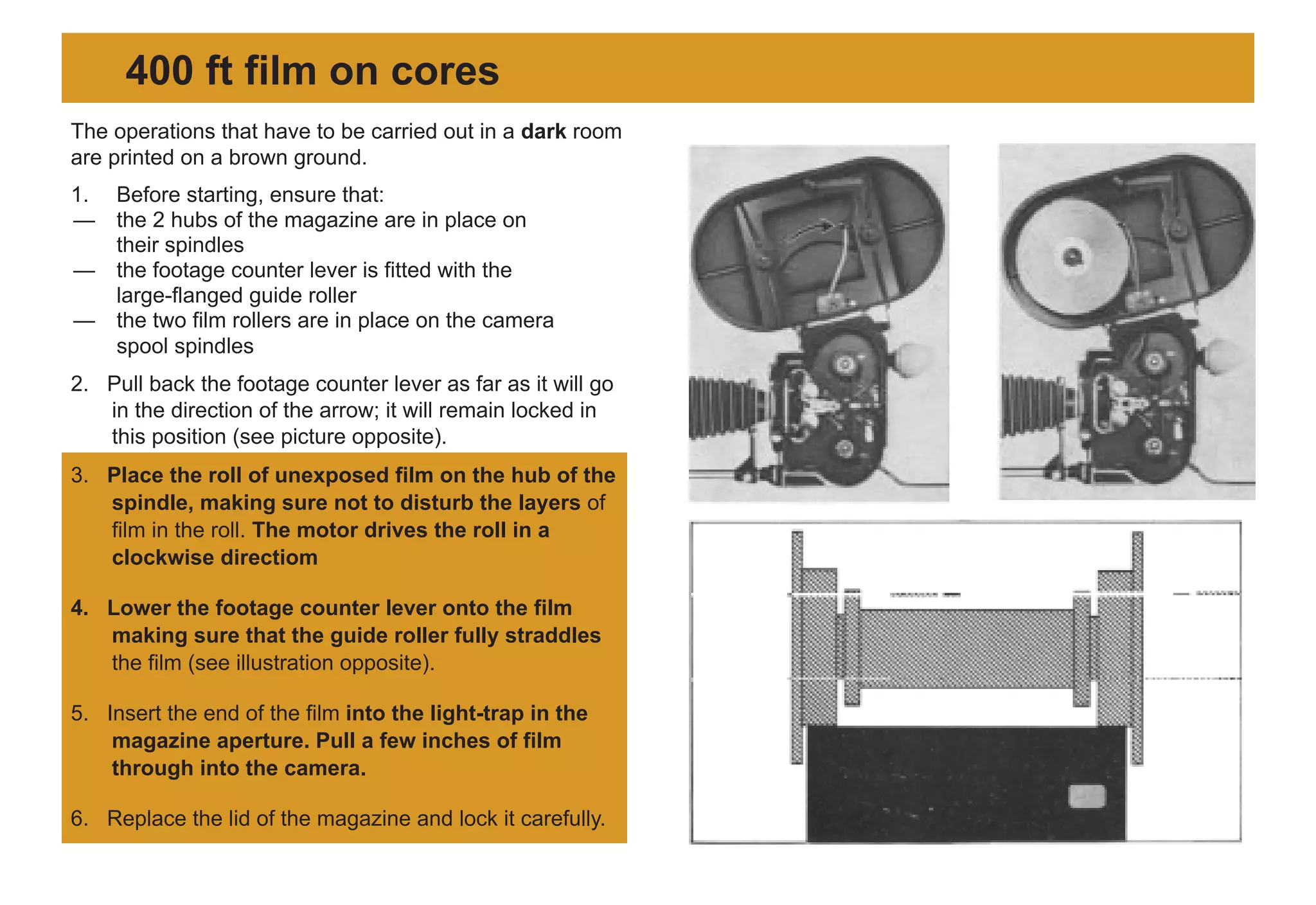 The operations that have to be carried out in a dark room
are printed on a brown ground.
1. Before starting, ensure that:
— the 2 hubs of the magazine are in place on
their spindles
— the footage counter lever is fitted with the
large-flanged guide roller
— the two film rollers are in place on the camera
spool spindles
2. Pull back the footage counter lever as far as it will go
in the direction of the arrow; it will remain locked in
this position (see picture opposite).
3. Place the roll of unexposed film on the hub of the
spindle, making sure not to disturb the layers of
film in the roll. The motor drives the roll in a
clockwise directiom
4. Lower the footage counter lever onto the film
making sure that the guide roller fully straddles
the film (see illustration opposite).
5. Insert the end of the film into the light-trap in the
magazine aperture. Pull a few inches of film
through into the camera.
6. Replace the lid of the magazine and lock it carefully.
400 ft film on cores
 