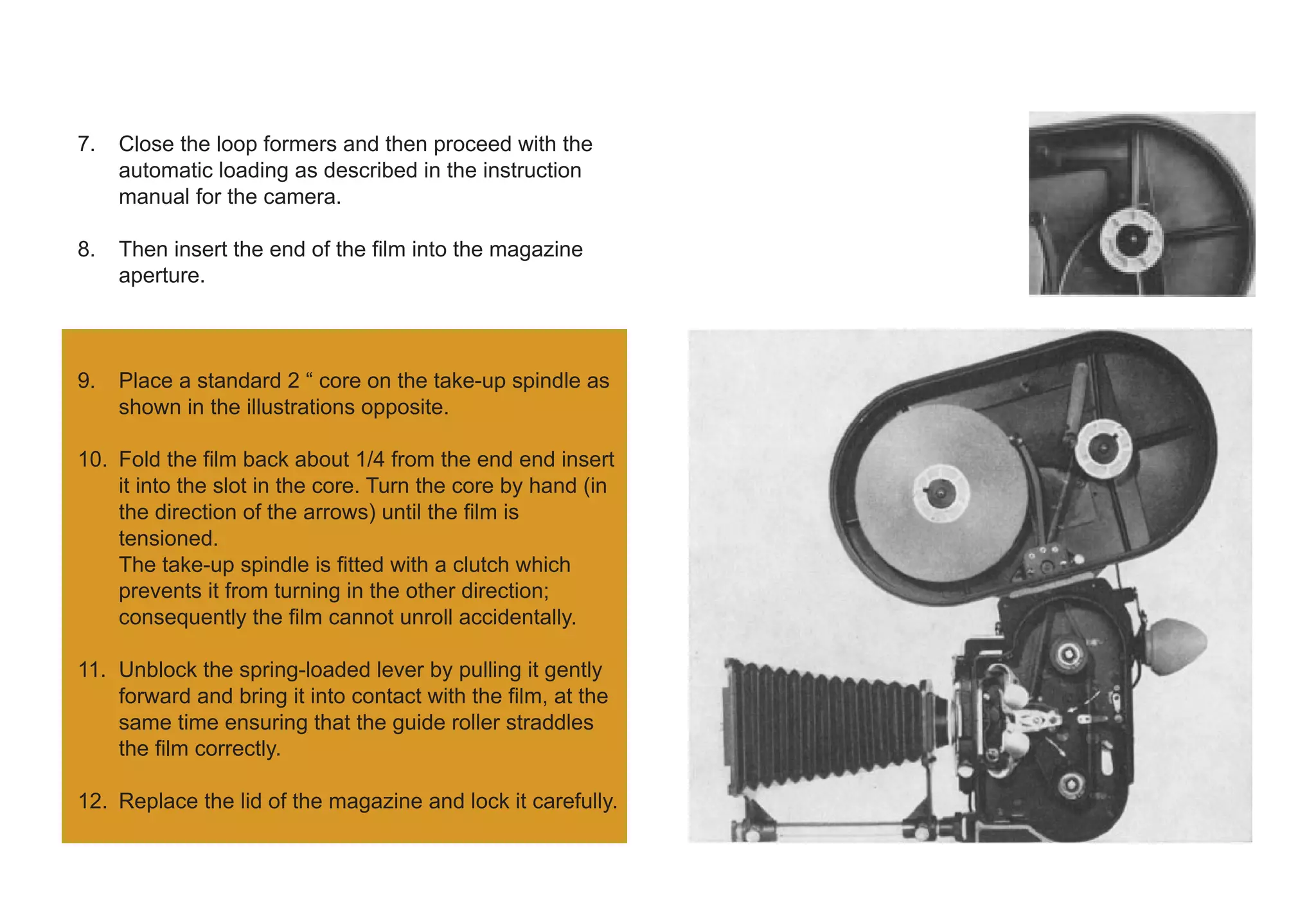 7. Close the loop formers and then proceed with the
automatic loading as described in the instruction
manual for the camera.
8. Then insert the end of the film into the magazine
aperture.
9. Place a standard 2 “ core on the take-up spindle as
shown in the illustrations opposite.
10. Fold the film back about 1/4 from the end end insert
it into the slot in the core. Turn the core by hand (in
the direction of the arrows) until the film is
tensioned.
The take-up spindle is fitted with a clutch which
prevents it from turning in the other direction;
consequently the film cannot unroll accidentally.
11. Unblock the spring-loaded lever by pulling it gently
forward and bring it into contact with the film, at the
same time ensuring that the guide roller straddles
the film correctly.
12. Replace the lid of the magazine and lock it carefully.
 