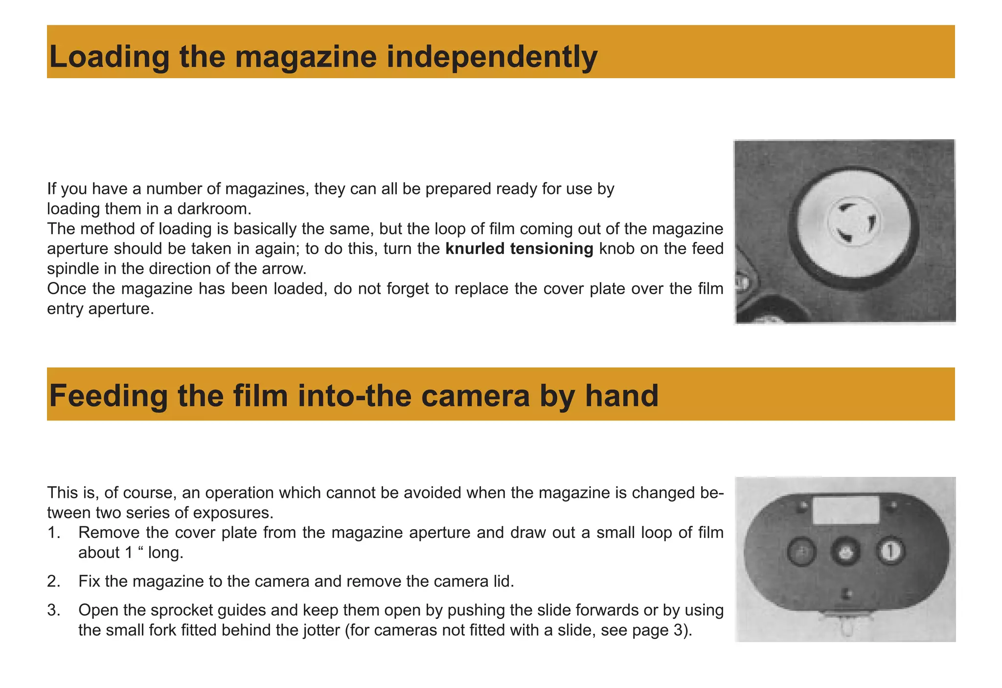 If you have a number of magazines, they can all be prepared ready for use by
loading them in a darkroom.
The method of loading is basically the same, but the loop of film coming out of the magazine
aperture should be taken in again; to do this, turn the knurled tensioning knob on the feed
spindle in the direction of the arrow.
Once the magazine has been loaded, do not forget to replace the cover plate over the film
entry aperture.
Loading the magazine independently
Feeding the film into-the camera by hand
This is, of course, an operation which cannot be avoided when the magazine is changed be-
tween two series of exposures.
1. Remove the cover plate from the magazine aperture and draw out a small loop of film
about 1 “ long.
2. Fix the magazine to the camera and remove the camera lid.
3. Open the sprocket guides and keep them open by pushing the slide forwards or by using
the small fork fitted behind the jotter (for cameras not fitted with a slide, see page 3).
 
