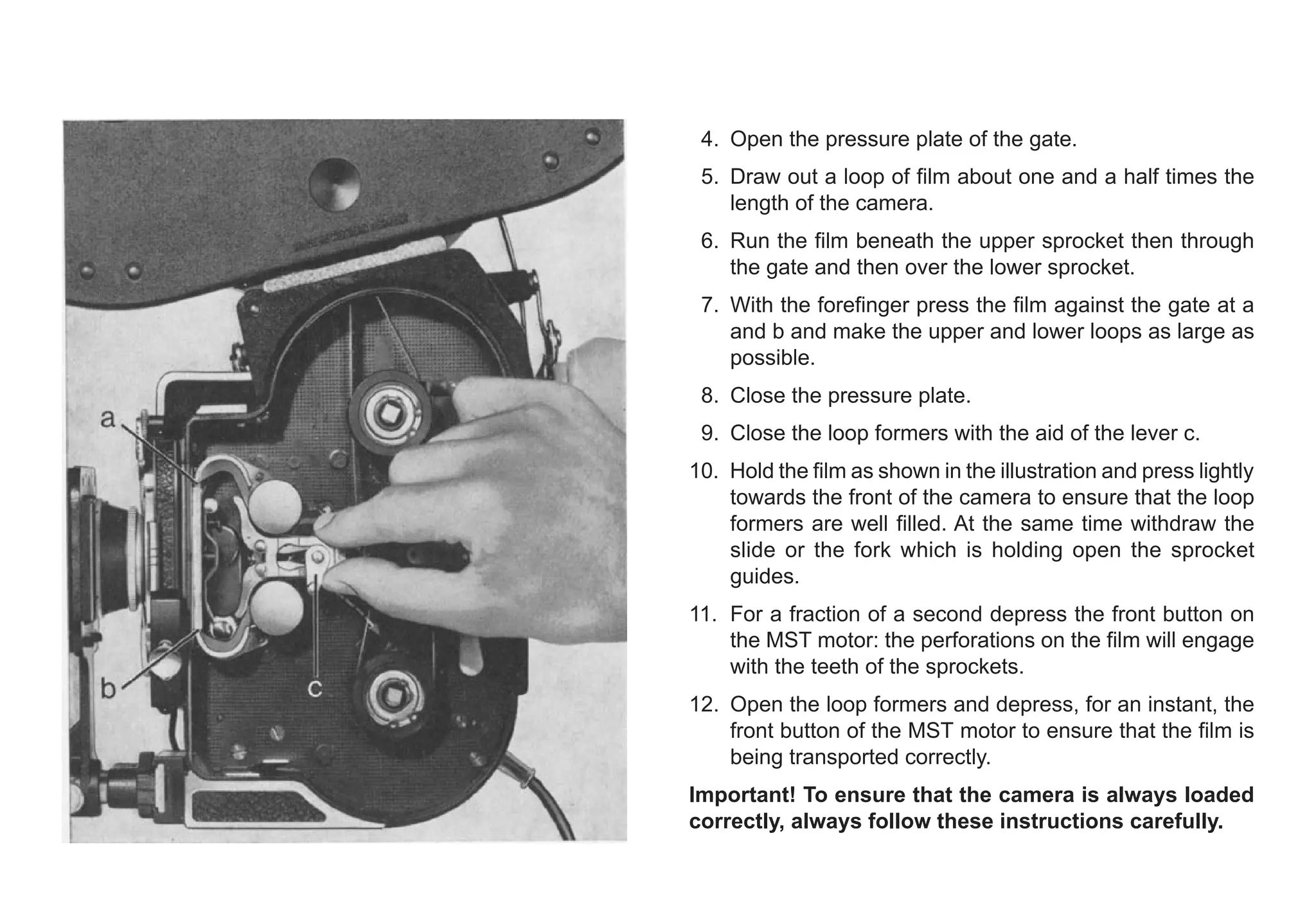 4. Open the pressure plate of the gate.
5. Draw out a loop of film about one and a half times the
length of the camera.
6. Run the film beneath the upper sprocket then through
the gate and then over the lower sprocket.
7. With the forefinger press the film against the gate at a
and b and make the upper and lower loops as large as
possible.
8. Close the pressure plate.
9. Close the loop formers with the aid of the lever c.
10. Hold the film as shown in the illustration and press lightly
towards the front of the camera to ensure that the loop
formers are well filled. At the same time withdraw the
slide or the fork which is holding open the sprocket
guides.
11. For a fraction of a second depress the front button on
the MST motor: the perforations on the film will engage
with the teeth of the sprockets.
12. Open the loop formers and depress, for an instant, the
front button of the MST motor to ensure that the film is
being transported correctly.
Important! To ensure that the camera is always loaded
correctly, always follow these instructions carefully.
 