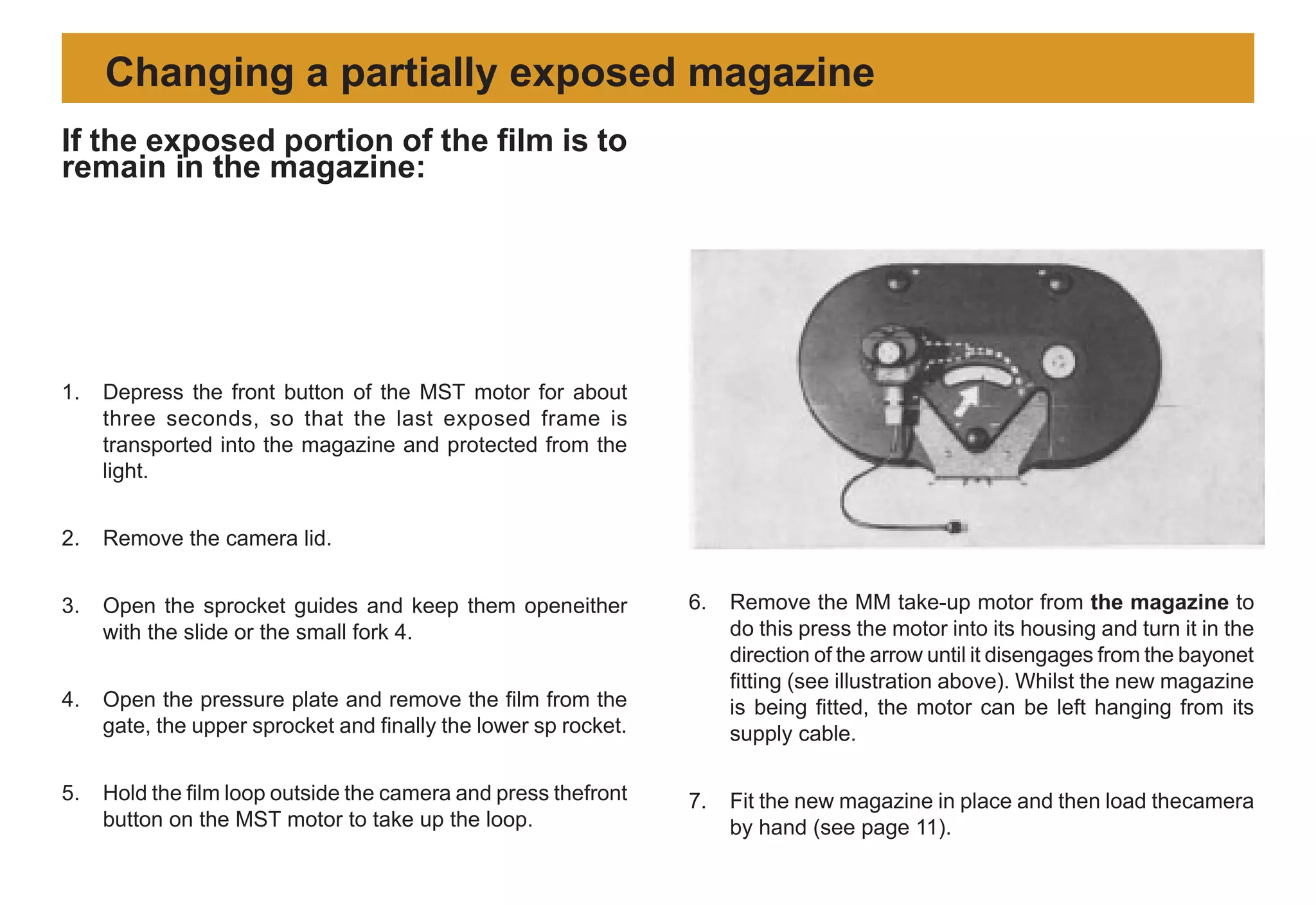 1. Depress the front button of the MST motor for about
three seconds, so that the last exposed frame is
transported into the magazine and protected from the
light.
2. Remove the camera lid.
3. Open the sprocket guides and keep them openeither
with the slide or the small fork 4.
4. Open the pressure plate and remove the film from the
gate, the upper sprocket and finally the lower sp rocket.
5. Hold the film loop outside the camera and press thefront
button on the MST motor to take up the loop.
6. Remove the MM take-up motor from the magazine to
do this press the motor into its housing and turn it in the
direction of the arrow until it disengages from the bayonet
fitting (see illustration above). Whilst the new magazine
is being fitted, the motor can be left hanging from its
supply cable.
7. Fit the new magazine in place and then load thecamera
by hand (see page 11).
Changing a partially exposed magazine
If the exposed portion of the film is to
remain in the magazine:
 