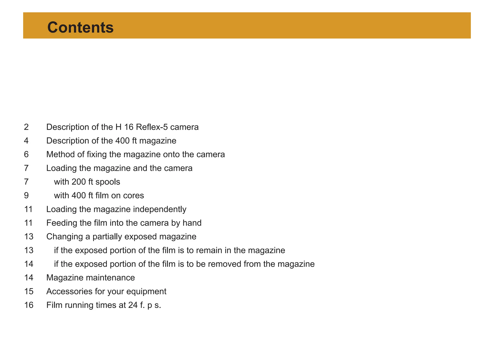 2 Description of the H 16 Reflex-5 camera
4 Description of the 400 ft magazine
6 Method of fixing the magazine onto the camera
7 Loading the magazine and the camera
7 with 200 ft spools
9 with 400 ft film on cores
11 Loading the magazine independently
11 Feeding the film into the camera by hand
13 Changing a partially exposed magazine
13 if the exposed portion of the film is to remain in the magazine
14 if the exposed portion of the film is to be removed from the magazine
14 Magazine maintenance
15 Accessories for your equipment
16 Film running times at 24 f. p s.
Contents
 