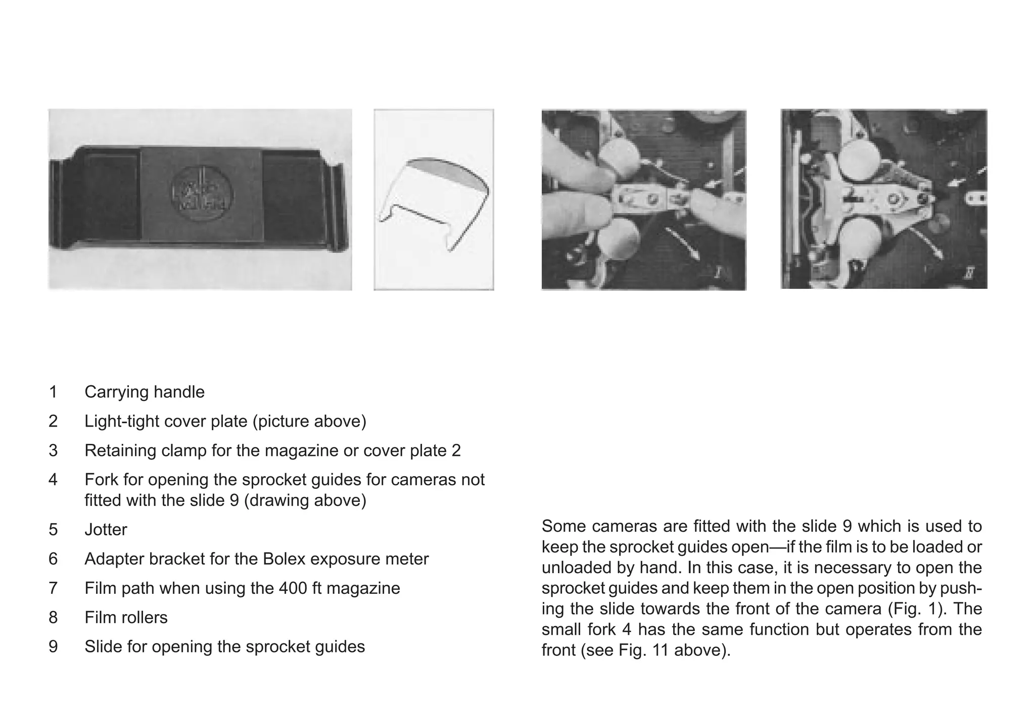 1 Carrying handle
2 Light-tight cover plate (picture above)
3 Retaining clamp for the magazine or cover plate 2
4 Fork for opening the sprocket guides for cameras not
fitted with the slide 9 (drawing above)
5 Jotter
6 Adapter bracket for the Bolex exposure meter
7 Film path when using the 400 ft magazine
8 Film rollers
9 Slide for opening the sprocket guides
Some cameras are fitted with the slide 9 which is used to
keep the sprocket guides open—if the film is to be loaded or
unloaded by hand. In this case, it is necessary to open the
sprocket guides and keep them in the open position by push-
ing the slide towards the front of the camera (Fig. 1). The
small fork 4 has the same function but operates from the
front (see Fig. 11 above).
 