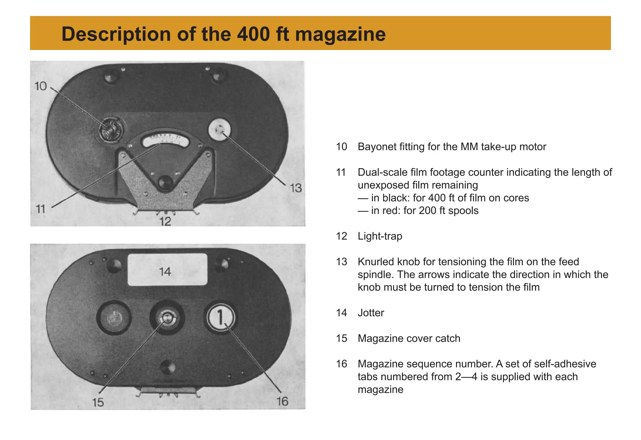 10 Bayonet fitting for the MM take-up motor
11 Dual-scale film footage counter indicating the length of
unexposed film remaining
— in black: for 400 ft of film on cores
— in red: for 200 ft spools
12 Light-trap
13 Knurled knob for tensioning the film on the feed
spindle. The arrows indicate the direction in which the
knob must be turned to tension the film
14 Jotter
15 Magazine cover catch
16 Magazine sequence number. A set of self-adhesive
tabs numbered from 2—4 is supplied with each
magazine
Description of the 400 ft magazine
 