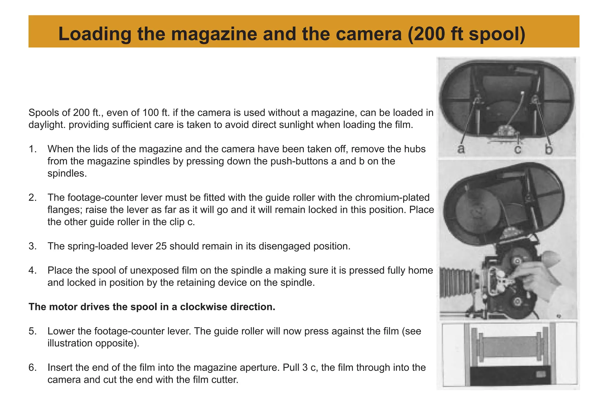 Spools of 200 ft., even of 100 ft. if the camera is used without a magazine, can be loaded in
daylight. providing sufficient care is taken to avoid direct sunlight when loading the film.
1. When the lids of the magazine and the camera have been taken off, remove the hubs
from the magazine spindles by pressing down the push-buttons a and b on the
spindles.
2. The footage-counter lever must be fitted with the guide roller with the chromium-plated
flanges; raise the lever as far as it will go and it will remain locked in this position. Place
the other guide roller in the clip c.
3. The spring-loaded lever 25 should remain in its disengaged position.
4. Place the spool of unexposed film on the spindle a making sure it is pressed fully home
and locked in position by the retaining device on the spindle.
The motor drives the spool in a clockwise direction.
5. Lower the footage-counter lever. The guide roller will now press against the film (see
illustration opposite).
6. Insert the end of the film into the magazine aperture. Pull 3 c, the film through into the
camera and cut the end with the film cutter.
Loading the magazine and the camera (200 ft spool)
 