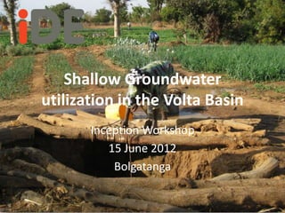 Shallow Groundwater
utilization in the Volta Basin
       Inception Workshop
          15 June 2012
           Bolgatanga
 