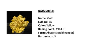 DATA SHEET:
Name: Gold
Symbol: Au
Color: Yellow
Boiling Point: 1964 ·C
Form: Abstarct (gold nugget)
Hardness: soft
 