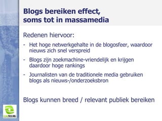 Blogs bereiken effect,  soms tot in massamedia Redenen hiervoor: Het hoge netwerkgehalte in de blogosfeer, waardoor nieuws zich snel verspreid Blogs zijn zoekmachine-vriendelijk en krijgen daardoor hoge rankings Journalisten van de traditionele media gebruiken blogs als nieuws-/onderzoeksbron Blogs kunnen breed / relevant publiek bereiken 