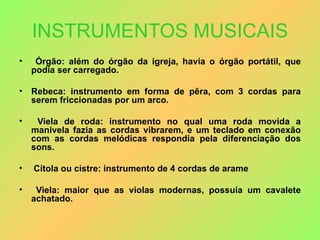 INSTRUMENTOS MUSICAIS Órgão: além do órgão da igreja, havia o órgão portátil, que podia ser carregado. Rebeca: instrumento em forma de pêra, com 3 cordas para serem friccionadas por um arco. Viela de roda: instrumento no qual uma roda movida a manivela fazia as cordas vibrarem, e um teclado em conexão com as cordas melódicas respondia pela diferenciação dos sons.   Cítola ou cistre: instrumento de 4 cordas de arame Viela: maior que as violas modernas, possuía um cavalete achatado. 
