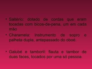 Saltério: dotado de cordas que eram tocadas com bicos-de-pena, um em cada mão  Charamela: instrumento de sopro e palheta dupla, antepassado do oboé.  Galubé e tamboril: flauta e tambor de duas faces, tocados por uma só pessoa.  