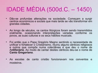 IDADE MÉDIA (500d.C. – 1450) Dão-se profundas alterações na sociedade. Começam a surgir centros económicos e sociais que mais tarde se vão transformar em grandes cidades. Ao longo de séculos, os cantos litúrgicos foram sendo transmitidos oralmente, ocasionando interpretações variadas conforme os povos, as suas culturas e os seus hábitos musicais. Foi então que o Papa Gregório Magno sentindo a necessidade de unificar e fortalecer o Cristianismo, reuniu alguns cânticos religiosos e outros que compôs numa colectânea a que deu o nome de A ntifonário . Ao modo de cantar destes cânticos deu-se o nome de  Canto Gregoriano . As escolas de canto cristão funcionavam nos conventos e mosteiros.   