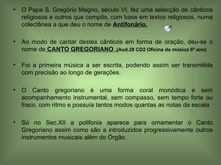 O Papa S. Gregório Magno, século VI, fez uma selecção de cânticos religiosos e outros que compôs, com base em textos religiosos, numa colectânea a que deu o nome de  Antifonário. Ao modo de cantar destes cânticos em forma de oração, deu-se o nome de   CANTO GREGORIANO  .( Aud.28 CD2 Oficina da música 6º ano) Foi a primeira música a ser escrita, podendo assim ser transmitida com precisão ao longo de gerações. O Canto gregoriano é uma forma coral monódica e sem acompanhamento instrumental, sem compasso, sem tempo forte ou fraco, com ritmo e possuía tantos modos quantas as notas da escala . Só no Sec.XII a polifonia aparece para ornamentar o Canto Gregoriano assim como são a introduzidos progressivamente outros instrumentos musicais além do Órgão. 