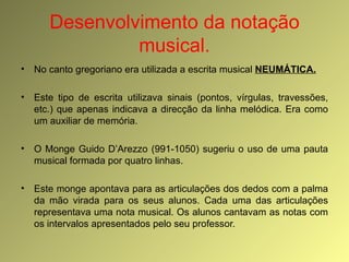 Desenvolvimento da notação musical. No canto gregoriano era utilizada a escrita musical  NEUMÁTICA. Este tipo de escrita utilizava sinais (pontos, vírgulas, travessões, etc.) que apenas indicava a direcção da linha melódica. Era como um auxiliar de memória. O Monge Guido D’Arezzo (991-1050) sugeriu o uso de uma pauta musical formada por quatro linhas. Este monge apontava para as articulações dos dedos com a palma da mão virada para os seus alunos. Cada uma das articulações representava uma nota musical. Os alunos cantavam as notas com os intervalos apresentados pelo seu professor. 