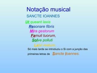 Notação musical SANCTE IOANNES Ut   queant laxis    Re sonare fibris     Mi ra gestorum     Fa muli tuorum,     Sol ve polluti     La bii reatum,   Só mais tarde se introduziu o Si com a junção das primeiras letras de   S ancte  I oannes.   