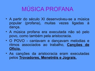 MÚSICA PROFANA A partir do século XI desenvolveu-se a música popular (profana), muitas vezes ligadas à dança. A música profana era executada não só pelo povo, como também pela aristocracia. O POVO - cantavam e dançavam melodias e ritmos associados ao trabalho,  Canções de Ofício. As canções da aristocracia eram executadas pelos  Trovadores, Menetréis e Jograis. 