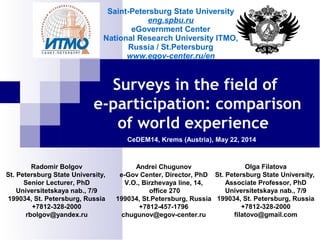 Surveys in the field of
e-participation: comparison
of world experience
CeDEM14, Krems (Austria), May 22, 2014
Radomir Bolgov
St. Petersburg State University,
Senior Lecturer, PhD
Universitetskaya nab., 7/9
199034, St. Petersburg, Russia
+7812-328-2000
rbolgov@yandex.ru
Andrei Chugunov
e-Gov Center, Director, PhD
V.O., Birzhevaya line, 14,
office 270
199034, St.Petersburg, Russia
+7812-457-1796
chugunov@egov-center.ru
Olga Filatova
St. Petersburg State University,
Associate Professor, PhD
Universitetskaya nab., 7/9
199034, St. Petersburg, Russia
+7812-328-2000
filatovo@gmail.com
Saint-Petersburg State University
eng.spbu.ru
eGovernment Center
National Research University ITMO,
Russia / St.Petersburg
www.egov-center.ru/en
 