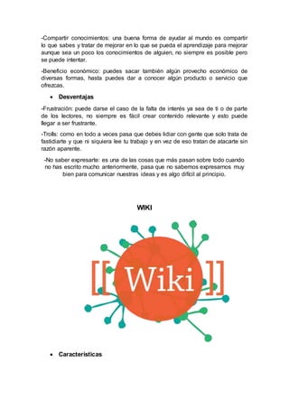 -Compartir conocimientos: una buena forma de ayudar al mundo es compartir
lo que sabes y tratar de mejorar en lo que se pueda el aprendizaje para mejorar
aunque sea un poco los conocimientos de alguien, no siempre es posible pero
se puede intentar.
-Beneficio económico: puedes sacar también algún provecho económico de
diversas formas, hasta puedes dar a conocer algún producto o servicio que
ofrezcas.
 Desventajas
-Frustración: puede darse el caso de la falta de interés ya sea de ti o de parte
de los lectores, no siempre es fácil crear contenido relevante y esto puede
llegar a ser frustrante.
-Trolls: como en todo a veces pasa que debes lidiar con gente que solo trata de
fastidiarte y que ni siquiera lee tu trabajo y en vez de eso tratan de atacarte sin
razón aparente.
-No saber expresarte: es una de las cosas que más pasan sobre todo cuando
no has escrito mucho anteriormente, pasa que no sabemos expresarnos muy
bien para comunicar nuestras ideas y es algo difícil al principio.
WIKI
 Características
 