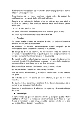 -Permite la creación colectiva de documentos en un lenguaje simple de marcas
utilizando un navegador web.
-Generalmente, no se hacen revisiones previas antes de aceptar las
modificaciones, y la mayoría de los wikis están abiertos.
-Permite a los participantes trabajar juntos en páginas web para añadir o
modificar su contenido. Las versiones antiguas nunca se eliminan y pueden
restaurarse.
- módulo se basa en Erfurt Wiki.
-Se puede seleccionar diferentes tipos de Wiki: Profesor, grupo, alumno.
-Se puede importar inicialmente desde el formato HTML.
 Ventajas
-Su uso es sencillo. Poseen una estructura flexible y por tanto pueden usarse
para una amplia gama de aplicaciones.
-El contenido se actualiza instantáneamente cuando cualquiera de los
colaboradores realiza un cambio. El formato es muy flexible.
-El trabajo de todos es valorado, no hay distinción entre los contenidos
aportados por los colaboradores, ya que lo que se hace es agregar contenidos
nuevos o cambiar en función de lo que se va actualizando.
-Es muy útil en el área educativa porque permite la incorporación de contenidos
en un solo formato. Estimula el trabajo en equipo y el interés de los estudiantes
porque combina el aprendizaje con el uso de la tecnología.
-Pueden participar personas de diferentes ubicaciones geográficas.
-Es sencilla la revisión del trabajo antes de la publicación.
-Son de sencillo mantenimiento y no implican mucho costo, muchos formatos
son gratis.
-El contenido puede ser escrito en varios idiomas, lo que las hace muy
versátiles.
-Se pueden revisar las versiones anteriores de los documentos después de un
cambio ya que se guardan los historiales.
-Permiten el seguimiento en la ejecución de proyectos y la organización de
reuniones.
 Desventajas
-A consecuencia de que son sistemas abiertos y cualquiera puede entrar y
modificar la información (a menos que existan controles) puede haber el riesgo
de que la información no sea veraz, adecuada o correspondiente con el tema
que se trata. Riesgo de spam y vandalismo.
 