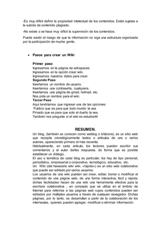 -Es muy difícil definir la propiedad intelectual de los contenidos. Están sujetas a
la subida de contenido plagiado.
-No existe o se hace muy difícil la supervisión de los contenidos.
Puede existir el riesgo de que la información no siga una estructura organizada
por la participación de mucha gente.
 Pasos para crear un Wiki
Primer paso
Ingresamos en la página de wikispaces
Ingresamos en la opción crear wiki.
Ingresamos nuestros datos para crear.
Segundo Paso
Insertamos un nombre de usuario.
Insertamos una contraseña, cualquiera.
Insertamos una página de gmail, hotmail, etc.
Nos pide un nombre para el wiki.
Tercer Paso
Aquí tendríamos que ingresar una de las opciones:
Publico que es para que todo mundo la vea
Privado que es para que solo el dueño la vea.
También nos pregunta si el wiki es estudiantil
RESUMEN.
Un blog, (también se conocen como weblog o bitácora), es un sitio web
que recopila cronológicamente textos o artículos de uno o varios
autores, apareciendo primero el más reciente.
Habitualmente, en cada artículo, los lectores pueden escribir sus
comentarios y el autor darles respuesta, de forma que es posible
establecer un diálogo.
El uso o temática de cada blog es particular, los hay de tipo personal,
periodístico, empresarial o corporativo, tecnológico, educativo, etc.
Un Wiki (del hawaiano wiki wiki, «rápido») es un sitio web colaborativo
que puede ser editado por varios usuarios.
Los usuarios de una wiki pueden así crear, editar, borrar o modificar el
contenido de una página web, de una forma interactiva, fácil y rápida;
dichas facilidades hacen de una wiki una herramienta efectiva para la
escritura colaborativa , en concepto que se utiliza en el ámbito de
Internet para referirse a las páginas web cuyos contenidos pueden ser
editados por múltiples usuarios a través de cualquier navegador. Dichas
páginas, por lo tanto, se desarrollan a partir de la colaboración de los
internautas, quienes pueden agregar, modificar o eliminar información.
 