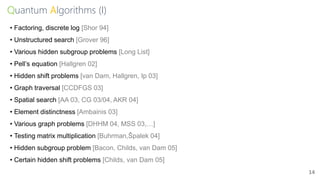 Quantum Algorithms (I)
14
• Factoring, discrete log [Shor 94]
• Unstructured search [Grover 96]
• Various hidden subgroup problems [Long List]
• Pell’s equation [Hallgren 02]
• Hidden shift problems [van Dam, Hallgren, Ip 03]
• Graph traversal [CCDFGS 03]
• Spatial search [AA 03, CG 03/04, AKR 04]
• Element distinctness [Ambainis 03]
• Various graph problems [DHHM 04, MSS 03,…]
• Testing matrix multiplication [Buhrman,Špalek 04]
• Hidden subgroup problem [Bacon, Childs, van Dam 05]
• Certain hidden shift problems [Childs, van Dam 05]
 