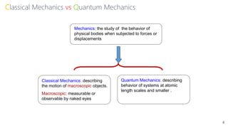 Classical Mechanics vs Quantum Mechanics
Mechanics: the study of the behavior of
physical bodies when subjected to forces or
displacements
Classical Mechanics: describing
the motion of macroscopic objects.
Macroscopic: measurable or
observable by naked eyes
Quantum Mechanics: describing
behavior of systems at atomic
length scales and smaller .
4
 