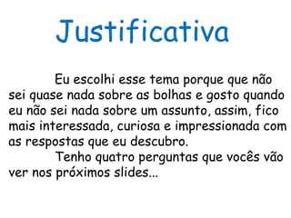 Justificativa Eu escolhi esse tema porque que não sei quase nada sobre as bolhas e gosto quando eu não sei nada sobre um assunto, assim, fico mais interessada, curiosa e impressionada com as respostas que eu descubro. Tenho quatro perguntas que vocês vão ver nos próximos slides... 