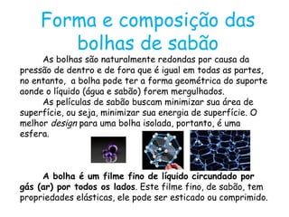 Forma e composição das bolhas de sabão As bolhas são naturalmente redondas por causa da pressão de dentro e de fora que é igual em todas as partes, no entanto,  a bolha pode ter a forma geométrica do suporte aonde o líquido (água e sabão) forem mergulhados.  As películas de sabão buscam minimizar sua área de superfície, ou seja, minimizar sua energia de superfície. O melhor  design  para uma bolha isolada, portanto, é uma esfera.  A bolha é um filme fino de líquido circundado por gás (ar) por todos os lados . Este filme fino, de sabão, tem propriedades elásticas, ele pode ser esticado ou comprimido.  
