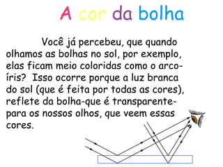 A   cor   da   bolha Você já percebeu, que quando olhamos as bolhas no sol, por exemplo, elas ficam meio coloridas como o arco-íris?  Isso ocorre porque a luz branca do sol (que é feita por todas as cores), reflete da bolha-que é transparente- para os nossos olhos, que veem essas cores. 