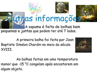   A esp uma é feita de bolhas bem pequenas e junta s que podem ter até 7 lados. A primeira bolha foi feita por Jean  Baptiste Siméon Chardin no meio do século  XVIII. As bolhas feitas em uma temperatura menor que -15 °C congelam após encostarem em algum objeto. Outras informações 
