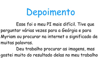 Esse foi o meu PI mais difícil. Tive que perguntar várias vezes para a Geórgia e para Myriam ou procurar na internet o significado de muitas palavras. Deu trabalho procurar as imagens, mas gostei muito do resultado delas no meu trabalho. Depoimento 