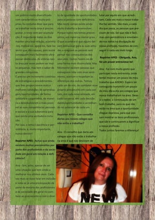 um público muito diversificado

to de igualdade de oportunidades lutar por aquilo em que acredi-

com características muito pró-

para as pessoas com deficiência.

tam. Cada vez mais o nosso traba-

prias. Eu costumo dizer que para

Mas neste campo existe ainda

lho faz sentido. São mais, a cada

se trabalhar nesta área é preciso

muito trabalho a desenvolver.

dia que passa, as pessoas que pre-

gostar, o resto vem por acumula-

Porque todos nós temos precon-

cisam de nós. Sei que não é fácil,

ção. É importante todos os dias

ceitos, em maior ou menor grau.

mas com persistência e envolven-

manter uma boa relação, acarinhá O que acontece é que alguns dei-

do-nos todos na divulgação da

-los, motivá-los, apoiá-los, faze-los xam extravasar para as suas atitu- nossa profissão, havemos de consentir que são capazes, pois assim des e magoam as pessoas sem
seguir ir cada vez mais longe.
conseguem mais facilmente ultra- pensar nas consequências dos
passar obstáculos. As vitórias nes- seus atos. Outros fazem-no de

Repórter APES - Obrigada, Ana,
foi um prazer entrevistar-te!

ta área por vezes podem ser mui-

uma forma mais dissimulada. Mas

to pequenas, mas tem o sabor de

felizmente existem pessoas que

Ana - Foi com muito gosto que

grandes conquistas.

conseguem lidar com esse senti-

participei nesta entrevista, onde

É preciso um incremento contínuo mento, aceitam e respeitam as
de estratégias e procedimentos

tentei mostrar um pouco do meu

diferenças dos outros. Temos,

trabalho que ADORO. Espero ter
cada um de nós, de combater esse conseguido transmitir um pouco
melhores condições de aprendiza- próprio preconceito em cada con- do meu dia-a-dia aos colegas que
que lhes proporcionem mais e

gem/oportunidades, de forma

tato, em cada nova amizade, em

nunca trabalharam na área. Dese-

solidária e cooperativa, de manei- cada conversa, em cada decisão

jo a todos a continuação de um
dando oportunidades e acreditan- bom trabalho, para os que não
vel as suas competências pessoais do no potencial de cada um.
estão na área que a oportunidade
ra a desenvolverem o mais possíe sociais e a sua autonomia para
que exista uma verdadeira inclusão.
Por isso, o lema é paciência e persistência, e, muito importante,
nunca desistir!
Repórter APES - Achas que ainda
existem muitos preconceitos por
parte dos profissionais e da sociedade em geral em relação à deficiência?
Ana - Sim, acho, apesar de ser
uma situação que tem vindo a
melhorar nos últimos anos. Cada
vez mais se ouve falar em inclusão
e nota-se já uma preocupação da
parte da maioria dos profissionais
e da sociedade em geral no combate ao preconceito e com o direi-

10

Repórter APES - Que conselho
darias aos nossos colegas que
não estão a trabalhar?
Ana - O conselho que daria aos
colegas que não estão a trabalhar
na área é que não desistam de

chegue depressa, para que possam mostrar os bons profissionais
que são e continuarem a dignificar
a nossa profissão.
Todos juntos faremos a diferença!

 