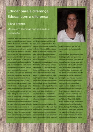 Educar para a diferença,
Educar com a diferença
Sílvia Franco
Mestre em Ciências da Educação e
Formação
Para mim, educar é viver um pro-

nas locais enquanto especialistas

cesso em que abraçamos a oportu- em determinadas matérias, ou
nidade de ensinar, bem como a de seja, na sua própria cultura. Busaprender. Ensinar e aprender com

cava-se, diariamente, uma escola

sidade dialogante que une três

aqueles que nos rodeiam e com os reflexiva (Alarcão, 2001), na qual

comunidades nas lutas de cada

que se cruzam no nosso caminho,

todos se sentissem responsáveis

uma.

com os que são chamados de pro-

pelo sucesso pessoal e coletivo,

A Comunidade Bairro luta há mais

fessores, mas também com os alu- pois a concretização deste curso
nos, os agricultores, os mecânicos, era já uma vitória.

de três gerações por água mais
perto das suas casas, uma vez que

os pescadores, os físicos, os biólo-

Enquanto investigadora do Projeto têm de fazer um percurso de dois

gos, os historiadores… com todos,

Fronteiras Urbanas, cuja ação se

quilómetros (ida e volta) por cami-

independentemente dos “rótulos”

desenvolve na Costa de Caparica,

nhos acidentados para recolher,

que a sociedade lhes coloca.

tenho podido vivenciar reflexos

numa bica, água para as suas roti-

Da minha passagem por diferentes dessa mesma diversidade dialo-

nas diárias; a Comunidade Piscató-

contextos educativos, aprendi a

gante. O Projeto Fronteiras Urba-

ria debate-se com as crescentes

valorizar o que chamo de diversi-

nas foi construído em diálogo, bus- proibições que lhes são impostas,

dade dialogante (Franco, 2013),

cando a voz de três comunidades:

sem que as vozes dos pescadores

bem como a abertura para a mes-

Comunidade Bairro, Comunidade

que compõem a comunidade

ma. Na minha passagem por uma

Piscatória e Comunidade Académi- sejam ouvidas; e a Comunidade

licenciatura intercultural indígena,

ca. Estas comunidades uniram-se

Académica busca uma Educação

no Brasil, pude presenciar um pro- pela história partilhada, com o

Emancipatória, cuja essência é o

cesso dialógico, construído por

diálogo e “onde o professor é o

intuito de buscar a visibilidade

todos os envolvidos e interessados. para comunidades invisíveis aos

aprendiz e o aprendiz é o profes-

Neste processo, as opiniões e
olhos de entidades políticas e
desejos dos alunos e da comunida- sociais.

sor” (Bunker Roy, 2013; 05:38).
Numa primeira etapa, foram dese-

de eram valorizados e parte funda- Cada comunidade tinha à partida

nhadas as tarefas Alfabetização

mental no desenvolvimento do

Crítica, Cartografia Múltipla, Histó-

um objetivo primordial e um obje-

currículo, bem como no decurso de tivo coletivo. O objetivo coletivo

rias de Vida e Mediação Comunitá-

todas as etapas do curso, para as

que une estas três comunidades

ria, segundo os desejos dos mem-

quais era solicitada a presença de

centra-se na união que fortalecerá bros das comunidades. No desen-

membros das comunidades indíge- cada comunidade, isto é, na diver-

11

volvimento destas tarefas, procu-

 