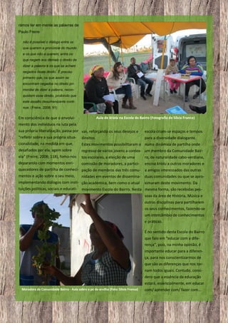 rámos ter em mente as palavras de
Paulo Freire:
não é possível o diálogo entre os
que querem a pronúncia do mundo
e os que não a querem; entre os
que negam aos demais o direito de
dizer a palavra e os que se acham
negados deste direito. É preciso
primeiro que, os que assim se
encontram negados no direito primordial de dizer a palavra, reconquistem esse direito, proibindo que
este assalto desumanizante continue. (Freire, 2008; 91)

Em consciência de que o envolvi-

Aula de kriolu na Escola do Bairro (Fotografia de Sílvia Franco)

mento dos indivíduos na luta pela
sua própria liberalização, passa por vas, reforçando os seus desejos e
“refletir sobre a sua própria situa- direitos.

escola criam-se espaços e tempos
para a diversidade dialogante,

cionalidade, na medida em que,

Estes movimentos possibilitaram o numa dinâmica de partilha onde

desafiados por ela, agem sobre

regresso de vários jovens a contex- um membro da Comunidade Bair-

ela” (Freire, 2008; 118), fomo-nos

tos escolares, a eleição de uma

ro, de naturalidade cabo-verdiana,

deparando com momentos enri-

comissão de moradores, a partici-

ensina kriolu a outros moradores e

quecedores de partilha de conheci- pação de membros das três comu- a amigos interessados das outras
mentos e ação sobre o seu meio,
nidades em eventos de dissemina- duas comunidades ou que se aproimplementando diálogos com insti- ção académica, bem como o atual ximaram deste movimento. Da
tuições políticas, sociais e educati-

movimento Escola do Bairro. Nesta mesma forma, são recebidas pessoas da área de História, Música e
outras disciplinas para partilharem
os seus conhecimentos, fazendo-se
um intercâmbio de conhecimentos
e práticas.
É no sentido desta Escola do Bairro
que falo em “educar com a diferença”, pois, na minha opinião, é
importante educar para a diferença, para nos conscientizarmos de
que são as diferenças que nos tornam todos iguais. Contudo, considero que a essência da educação
estará, essencialmente, em educar

Moradora da Comunidade Bairro - Aula sobre o pé de ervilha (Foto: Sílvia Franco)

12

com/ aprender com/ fazer com…

 