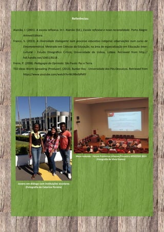 Referências:
Alarcão, I. (2001). A escola reflexiva. In I. Alarcão (Ed.), Escola reflexiva e nova racionalidade. Porto Alegre:
Artmed Editora.
Franco, S. (2013). A Diversidade Dialogante num processo educativo indígena: observações num curso de
Etnomatemática. Mestrado em Ciências da Educação, na área de especialização em Educação Intercultural - Estudo Etnográfico Crítico, Universidade de Lisboa, Lisboa. Retrieved from http://
hdl.handle.net/10451/8118 .
Freire, P. (2008). Pedagogia do Oprimido. São Paulo: Paz e Terra.
TED Ideas Worth Spreading (Producer). (2013). Bunker Roy - Universidade dos Pés-Descalços. Retrieved from
https://www.youtube.com/watch?v=NUX8elbPkRY

Mesa redonda - Fórum Fronteiras Urbanas/Encontro APOCOSIS 2013
(Fotografia de Sílvia Franco)

Jovens em diálogo com instituições escolares
(Fotografia de Catarina Pereira)

13

 