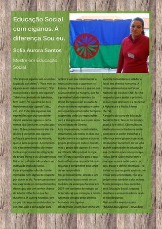 Educação Social
com ciganos. A
diferença Sou eu.
Sofia Aurora Santos
Mestre em Educação
Social
“Por mim os ciganos iam-se embo- refletir e ver que infelizmente o

espírito humanitário e lutador a

ra para o país deles”; “Para mim os neonazismo está a aparecer na

favor dos direitos humanos. A

ciganos eram todos mortos”; “Por

Europa. Prova disso é o que se pas- minha adolescência no Corpo

mim eclodia o bairro dos ciganos”; sa atualmente na Hungria, que foi

Nacional de Escutas (CNE) fez-me

“São uma cambada de bandidos,

o primeiro Estado-membro da

despertar para ajudar o próximo,

têm tudo”; ”O Governo só dá o

União Europeia a ser acusado de

os que mais precisam e a respeitar

Rendimento aos ciganos”; etc.,

violar os valores europeus e como

a Natureza e a Pacha Mama

etc., etc. Estas são algumas das
expressões que oiço constante-

consequência a Comissão Europeia (Terra).
suspendeu todas as negociações
A escolha do curso de Educação

mente sobre os ciganos e certa-

com a Hungria até que o país repo- Social foi fácil, faze-lo foi simples,

mente são familiares a muitas pes- nha o Estado de Direito.

praticá-lo é difícil. São muitos os

soas. O desconhecimento das tra-

Atos impensáveis, incontrolados,

obstáculos encontrados na socie-

dições e costumes dos ciganos

desumanos, são todos os dias pra-

dade para se poder trabalhar a

reforça a ignorância da maioria,

ticados contra os ciganos e outros

diferença entre grupos e pessoas.

que se acha superior. A compreen- grupos étnicos em todo o mundo,

O Educador Social tem de ter uma

são e o conhecimento são impor-

mas o grupo dos ciganos é o mais

grande capacidade de adaptação

tantes no processo de integração

sacrificado. Mas porquê os ciga-

aos contextos e aos seus protago-

do grupo étnico e as características nos? É esta a questão para a qual

nistas. Deve saber muito bem o

físicas ou culturais não podem ser

tento obter uma resposta há mui-

que quer e para onde quer ir, ou

motivo de exclusão social.

tos anos e certamente está longe

seja, traçar e definir objetivos. Tra-

Estas expressões não são funda-

de ser respondida.

balhar no que se gosta ajuda a con-

mentadas nem dignas de respeito

Foi, principalmente, devido a um

tribuir para a felicidade, não só a

por quem as diz. Foram pensamen- comentário racista vindo de um

própria mas também a dos outros.

tos, expressões e comportamentos membro da autarquia farense em
deste tipo, que um senhor chama- 2007 (em contexto de estágio da

Assim prossigo o meu caminho
pela Educação Social, traço os

do Adolfo Hitler fez o que fez

licenciatura) que começou a minha objetivos e enquanto não os reali-

durante a 2ª Guerra Mundial, pen- luta mais vincada pelos direitos

zo não descanso.

so que não seja necessário descre- humanos dos ciganos.

Nesta minha aventura pelo

ver, mas vale a pena parar para

“Mundo dos Ciganos”, devo dizer

14

Desde muito jovem que tenho um

 