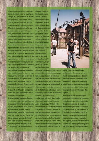 que um dos momentos mais mar-

ções para os pro-

cante da minha vida foi a visita ao

blemas do grupo

Campo de Concentração de Ausch- étnico. Um dos
witz (Polónia). Ver, sentir, ouvir,

métodos que têm

cheirar, tocar e imaginar tudo o

vindo a ser experi-

que lá se passou foi muito intenso. mentados no sentiMomento inexplicável. Acho que

do da promoção da

qualquer pessoa que visite este

integração deste

local, certamente, vai mudar a sua

grupo tem sido a

opinião e comportamento acerca

execução de proje-

da luta pelos direitos humanos.

tos nacionais e/ou

A experiência em intercâmbios e internacionais com
formações internacionais foram intervenções no
dos momentos mais interessantes terreno que permie importantes para adquirir conhe- tam produzir
cimento e partilhar experiências conhecimento
com outros ativistas ciganos e não acerca dos seus
ciganos sobre os direitos humanos. modos de vida. Na
Já trabalhei com vários grupos de

sua maioria, os pro-

risco (vítimas de violência domesti- jetos não são do
ca, sem-abrigo, crianças com

conhecimento dos

necessidade educativas especiais,

ciganos e muitas vezes não corres- social, reconhecida política e

etc.) mas é a trabalhar com os ciga- pondem às necessidades das popu- socialmente. Contudo, normalnos que “me sinto em casa”. Não é lações. Os principais problemas
fácil falar sobre os ciganos, mas
que afetam grande parte dos por-

mente estes projetos são de carater experimental e são limitados

ainda é mais difícil falar com as

no tempo e no espaço, pelo que

tugueses ciganos são as privações

pessoas não ciganas. O sentimento ao nível educativo e habitacional, o não originam mudanças estruturais
de discriminação está bem presen- desemprego, a inserção no merca- nem permitem obter muitos resulte quando se fala com os ciganos;

do de trabalho, a pobreza, a exclu- tados positivos na integração dos

todos têm uma experiência discri-

são social, as situações de discrimi- ciganos.

minatória para contar.

nação e a marginalização.

A integração social dos ciganos

A legislação portuguesa não dife-

Em Faro, no bairro da Av. Cidade

tem vindo a constituir-se como um

rencia nem reconhece politicamen- Hayward, no bairro da Horta da

verdadeiro imperativo na socieda-

te qualquer minoria étnica no país, Areia e noutros periféricos está

de contemporânea. O resultado

ou seja, do ponto de vista jurídico

concentrada uma parte da pobreza desta afirmação retrata-se na cria-

e político não existem ciganos.

e da exclusão social da cidade, o

Atualmente, trabalhar com ciganos que tem suscitado a intervenção

ção e aplicação de uma medida da
Comissão Europeia (em 2012), o

está “na moda” porque é engraça-

de projetos de luta contra a pobre- Quadro europeu para as estraté-

do ou porque “vem ai dinheiro”

za, maioritariamente financiados

para fazer projetos para os ciganos. De repente, desperta-se a

por fundos europeus. Todos estes dos ciganos, que se prevê melhorar
contextos se caracterizam por uma a inclusão e integração dos ciganos

“consciência” de muitas institui-

forte desqualificação territorial e

15

gias nacionais para a integração

até 2020, e que Portugal também

 