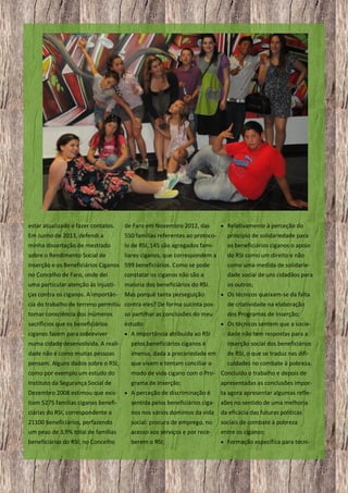  Relativamente à perceção do

estar atualizado e fazer contatos.

de Faro em Novembro 2012, das

Em Junho de 2013, defendi a

550 famílias referentes ao protoco-

princípio de solidariedade para

minha dissertação de mestrado

lo de RSI, 145 são agregados fami-

os beneficiários ciganos o apoio

sobre o Rendimento Social de

liares ciganos, que correspondem a

do RSI como um direito e não

Inserção e os Beneficiários Ciganos 599 beneficiários. Como se pode
no Concelho de Faro, onde dei
constatar os ciganos não são a

como uma medida de solidariedade social de uns cidadãos para

uma particular atenção às injusti-

maioria dos beneficiários do RSI.

os outros;

ças contra os ciganos. A importân-

Mas porquê tanta perseguição

 Os técnicos queixam-se da falta

cia do trabalho de terreno permitiu contra eles? De forma sucinta pos-

de criatividade na elaboração

tomar consciência dos inúmeros

so partilhar as conclusões do meu

dos Programas de Inserção;

sacrifícios que os beneficiários

estudo:

ciganos fazem para sobreviver

 A importância atribuída ao RSI

dade não tem respostas para a

numa cidade desenvolvida. A reali-

pelos beneficiários ciganos é

inserção social dos beneficiários

dade não é como muitas pessoas

imensa, dada a precariedade em

de RSI, o que se traduz nas difi-

pensam. Alguns dados sobre o RSI,

que vivem e tentam conciliar o

culdades no combate à pobreza.

como por exemplo um estudo do

modo de vida cigano com o Pro- Concluído o trabalho e depois de

Instituto da Segurança Social de

grama de Inserção;

Dezembro 2008 estimou que exis-

 A perceção de discriminação é

 Os técnicos sentem que a socie-

apresentadas as conclusões importa agora apresentar algumas refle-

tiam 5275 famílias ciganas benefi-

sentida pelos beneficiários ciga- xões no sentido de uma melhoria

ciárias do RSI, correspondente a

nos nos vários domínios da vida

da eficácia das futuras políticas

21100 beneficiários, perfazendo
um peso de 3,9% total de famílias

social: procura de emprego, no
acesso aos serviços e por rece-

sociais de combate à pobreza
entre os ciganos:

beneficiárias do RSI; no Concelho

berem o RSI;

 Formação específica para técni-

17

 