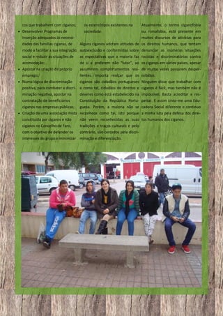 cos que trabalhem com ciganos;
 Desenvolver Programas de

os estereótipos existentes na

Atualmente, o termo ciganofobia

sociedade.

ou romafobia, está presente em

Inserção adequados às necessidades das famílias ciganas, de

muitos discursos de ativistas para
Alguns ciganos adotam atitudes de os direitos humanos, que tentam

modo a facilitar a sua integração autoexclusão e conformistas sobre denunciar as inúmeras situações
social e reduzir as situações de

as expectativas que a maioria faz racistas e discriminatórias contra

acomodação;

de si e preferem não “lutar”, ao os ciganos em vários países, apesar

 Apostar na criação do próprio

emprego;
 Numa lógica de discriminação

assumirem comportamentos resi- de muitas vezes passarem desperlientes. Importa realçar que os cebidos.
ciganos são cidadãos portugueses Ninguém disse que trabalhar com

positiva, para combater a discri- e como tal, cidadãos de direitos e ciganos é fácil, mas também não é
minação negativa, apostar na

deveres como está estabelecido na impossível. Basta acreditar e res-

contratação de beneficiários

Constituição da República Portu- peitar. E assim sinto-me uma Edu-

ciganos nas empresas públicas;

guesa. Porém, a maioria não se cadora Social diferente e continuo

 Criação de uma associação mista reconhece como tal, isto porque a minha luta pela defesa dos direi-

constituída por ciganos e não

não veem reconhecidas as suas tos humanos dos ciganos.

ciganos no Concelho de Faro,

tradições e traços culturais e pelo

com o objetivo de defender os

contrário, são cercados pela discri-

interesses do grupo e minimizar minação e diferenciação.

18

 