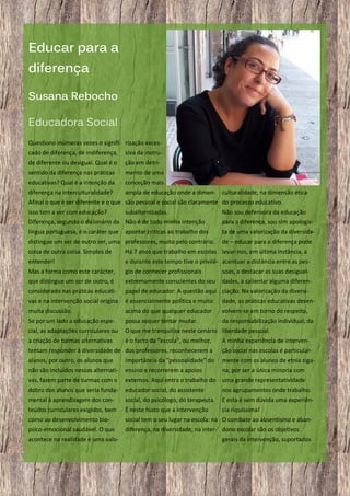 Educar para a
diferença
Susana Rebocho
Educadora Social
Questiono inúmeras vezes o signifi- rização excescado de diferença, de indiferença,

siva da instru-

de diferente ou desigual. Qual é o

ção em detri-

sentido da diferença nas práticas

mento de uma

educativas? Qual é a intenção da

conceção mais

diferença na interculturalidade?

ampla de educação onde a dimen- culturalidade, na dimensão ética

Afinal o que é ser diferente e o que são pessoal e social são claramente do processo educativo.
isso tem a ver com educação?
subalternizadas.
Diferença, segundo o dicionário da Não é de todo minha intenção

Não sou defensora da educação
para a diferença, sou sim apologis-

língua portuguesa, é o caráter que

ta de uma valorização da diversida-

apontar criticas ao trabalho dos

distingue um ser de outro ser, uma professores, muito pelo contrário.

de – educar para a diferença pode

coisa de outra coisa. Simples de

Há 7 anos que trabalho em escolas levar-nos, em última instância, a

entender!

e durante este tempo tive o privilé- acentuar a distância entre as pes-

Mas a forma como este carácter,

gio de conhecer profissionais

soas, a destacar as suas desigual-

que distingue um ser de outro, é

extremamente conscientes do seu

dades, a salientar alguma diferen-

considerado nas práticas educati-

papel de educador. A questão aqui ciação. Na valorização da diversi-

vas e na intervenção social origina

é essencialmente politica e muito

dade, as práticas educativas desen-

muita discussão.

acima do que qualquer educador

volvem-se em torno do respeito,

Se por um lado a educação espe-

possa sequer tentar mudar.

da responsabilização individual, da

cial, as adaptações curriculares ou

O que me tranquiliza neste cenário liberdade pessoal.

a criação de turmas alternativas

é o facto da “escola”, ou melhor,

A minha experiência de interven-

tentam responder à diversidade de dos professores, reconhecerem a

ção social nas escolas é particular-

alunos, por outro, os alunos que

importância da “pessoalidade” do

mente com os alunos de etnia ciga-

não são incluídos nessas alternati-

ensino e recorrerem a apoios

na, por ser a única minoria com

vas, fazem parte de turmas com o

externos. Aqui entra o trabalho do uma grande representatividade

dobro dos alunos que seria funda-

educador social, do assistente

nos agrupamentos onde trabalho.

mental à aprendizagem dos con-

social, do psicólogo, do terapeuta.

E esta é sem dúvida uma experiên-

teúdos curriculares exigidos, bem

É neste hiato que a intervenção

cia riquíssima!

como ao desenvolvimento bio-

social tem o seu lugar na escola: na O combate ao absentismo e aban-

psico-emocional saudável. O que

diferença, na diversidade, na inter- dono escolar são os objetivos

acontece na realidade é uma valo-

19

gerais da intervenção, suportados

 