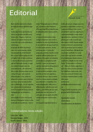 Editorial
Bem vindos à primeira edição

tema “Educação para a diferen-

todas as nossas colegas que nos

de 2014 do nosso Boletim Digi-

ça”, reunimos mais testemu-

ajudam a responder a estas e a

tal!

nhos do magnífico trabalho que

outras questões! Este é mais

O ano que inicia apresenta-se

é realizado pelos nossos profis-

um boletim que nos orgulha e a

como um grande desafio para

sionais.

responsabilidade é toda vossa!

todos nós. Chegou a hora de

A nossa entrevistada e duas

Agradecemos, também, à Cerci-

colocar um ponto final no dis-

colegas mostram-nos como o

póvoa, por todo o apoio que

curso da crise e de enfrentar o

trabalho na área da deficiência

tem dado à APES! Nesta edição

recomeço.

é, ao contrário do que à primei-

fomos visitá-la e conversámos

A equipa da APES recomeça

ra vista pode parecer, muito

com as pessoas que lá vivem e

com uma nova equipa, eleita

enriquecedor. A soma de

que lá trabalham. Obrigada por

no passado dia 14 de Dezem-

pequenas vitórias resulta numa

nos terem acolhido na vossa

bro, e que tomou posse no dia

quantia valiosa tanto para as

casa e por nos terem contado

12 deste mês. O foco continua

pessoas com quem se trabalha,

os projetos que desenvolvem.

o mesmo de sempre, a promo-

como para os próprios profis-

A próxima edição vai ter como

ção da Educação Social, e a gar-

sionais. E para se lá chegar é

tema “O Educador e a Pobre-

ra e determinação que nos

apenas necessário ultrapassar a

za”. Mais um tema sugestivo, e

caracterizaram, são alimenta-

barreira do preconceito.

que nos coloca muitas dúvidas.

dos a cada dia que passa com a

O preconceito também reina

Se trabalham nesta área, con-

crença de que vale a pena!

quando se fala em ciganos e

tem-nos como é! Enviem-nos

Olhando para trás, todos os

minorias étnicas. Que o confir-

os vossos testemunhos e refle-

pequenos passos que já demos

mem as nossas quatro colegas

xões para:

na nossa curta existência fize-

que abordam o trabalho com

boletimrea-

ram a diferença, e é um orgulho

estas populações. Não será a

pes@educadoresociais.com

ver a nossa família aumentar

diferença de culturas uma van-

ou

com a entrada de novos sócios!

tagem, uma forma de nos com-

https://www.facebook.com/

Obrigada por se juntarem a

pletarmos uns aos outros? E

groups/463570190343005/

nós!

será que somos assim tão dife-

Esta edição é mais uma prova

rentes enquanto seres huma-

Saudações Sociais

de que a Educação Social é uma

nos?

Clara Inácio

profissão de excelência. Com o

Um especial agradecimento a

Coordenadora do Boletim

Colaboradores desta edição:
Cátia Vaz - APES
Marlene Borges - APES
Sandra Afonso - APES
2

 