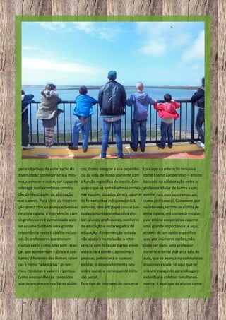 pelos objetivos da valorização da
diversidade: conhecer-se a si mes-

cos; Como integrar a sua experiên- da surge na educação inclusiva
cia de vida de modo coerente com como Ensino Cooperativo – ensino

mo, conhecer o outro, ser capaz de a função específica da escola. Con- baseado na colaboração entre o
interagir numa contínua constru-

sidero que os trabalhadores sociais professor titular de turma e um

ção de identidade, de afirmação

nas escolas, dotados de um saber e auxiliar, um outro colega ou um

dos valores. Para além da interven- de ferramentas indispensáveis à

outro profissional. Considero que

ção direta com os alunos e famílias inclusão, têm um papel crucial jun- na intervenção com os alunos de
de etnia cigana, a intervenção com to da comunidade educativa glo-

etnia cigana, em contexto escolar,

os professores e comunidade esco- bal: alunos, professores, auxiliares

este ensino cooperativo assume

lar assume também uma grande

uma grande importância: é aqui,

de educação e encarregados de

importância neste trabalho inclusi- educação. A intervenção isolada

através de um apoio específico

vo. Os professores questionam

que, por inúmeras razões, não

não ajudará na inclusão: a inter-

muitas vezes como lidar com crian- venção com todas as partes envol- pode ser dado pelo professor
ças que apresentam hábitos e cos- vidas criará pontes, aproximará

durante a rotina diária na sala de

tumes diferentes das demais crian- pessoas, potenciará o sucesso

aula, que se avança no combate ao

ças e como “adaptá-las” às nor-

escolar, o desenvolvimento pes-

insucesso escolar; é aqui que se

mas, condutas e valores vigentes;
Como ensinar-lhes os conteúdos

soal e social, e consequente inclusão social.

cria um espaço de aprendizagem
individual e coletivo simultanea-

que se encontram nos livros didáti- Este tipo de intervenção concerta-

20

mente; é aqui que os alunos come-

 