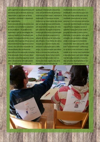 çam a ganhar as competências pré- qualquer intervenção educativa;

mediadores sócio-culturais: a

escolares que os demais alunos já

criar um sentimento de pertença – mediação é uma técnica que con-

adquiriram; é aqui que se tenta

essencial ao bem estar, interesse e tribui em larga escala para que a

“apanhar o comboio” e desenvol-

motivação. O insucesso escolar

ver capacidades.

traduz-se na maior parte dos casos possível; é um processo comunica-

realidade intercultural se torne

Outra característica do ensino coo- por um desinteresse continuado,

cional de transformação social que

perativo é o combater o isolamen- um descrédito crescente em rela-

requalifica as relações sociais e

to do professor. Os professores
aprendem com as estratégias dos

ção à função da escola enquanto
concebe novos percursos onde é
instituição educativa e socializado- possível entender o outro como

outros e obtém um feedback ade-

ra. Outra condição essencial é a

quado. Consequentemente, a coo- adoção de técnicas de comunica-

diferente; é uma ponte, uma aproximação, um verdadeiro diálogo

peração não é apenas eficaz para o ção eficazes. É nas falhas de comu- onde a mensagem é entendida
desenvolvimento cognitivo e emo- nicação que nascem muitos dos

claramente. Sem esta ponte, sem

cional, mas permite responder às

entraves à educação para a dife-

este “entendimento” a diferença

necessidades dos professores.

rença, é a comunicação que deter- só se torna mais excluível, a diver-

Nos esforços da educação inclusiva mina o sucesso das práticas de

sidade só se torna mais intolerável

e da educação intercultural, deve-

e desvalorizável; sem este diálogo

intervenção. Nesta linha e conti-

rão estar presentes algumas condi- nuando na intervenção com os

real de compreensão e transmis-

ções: desenvolver atitudes positi-

alunos de etnia cigana, sou séria

são concreta de propósitos e nor-

vas – é essencial ao sucesso de

defensora da contratação de

mas culturais, continuamos a

21

 