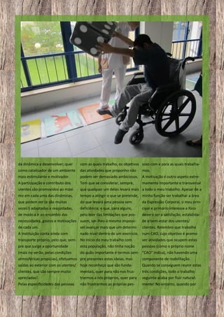 da dinâmica a desenvolver; quer

com as quais trabalho, os objetivos soas com e para as quais trabalha-

como catalisador de um ambiente
mais estimulante e motivador.

das atividades que proponho não mos.
podem ser demasiado ambiciosos. A motivação é outro aspeto extre-

A participação e contributo dos

Tem que se considerar, sempre,

utentes são promovidos ao máxi-

que qualquer um deles levará mais a todo o meu trabalho. Apesar de a

mo em cada uma das dinâmicas,

tempo a atingir o que se pretende, minha função ser trabalhar a área

que podem ser (e são muitas

do que levará uma pessoa sem

da Expressão Corporal, o meu prin-

vezes!) adaptadas e reajustadas,

deficiência; e que, para alguns,

cipal e primário interesse e foco

de modo a ir ao encontro das

pelo teor das limitações que pos-

deverá ser a satisfação, estabilida-

mamente importante e transversal

necessidades, gostos e motivações suem, ser-lhes-á mesmo impossí-

de e bem-estar dos utentes/

de cada um.

vel avançar mais que um determi-

clientes. Relembro que trabalho

A Instituição conta ainda com

nado nível dentro de um exercício. num CAO, cujo objetivo é promo-

transporte próprio, pelo que, sem- No início do meu trabalho com

ver atividades que ocupem estas

pre que surge a oportunidade

esta população, não tinha noção

pessoas (como o próprio nome

(mais no verão, pelas condições

do quão importante é termos sem- “CAO” indica), não havendo uma

atmosféricas propícias), efetuamos pre presentes estas ideias, mas

componente de reabilitação.

saídas ao exterior com os utentes/ hoje reconheço que são funda-

Quando se conseguem reunir estas

clientes, que são sempre muito
apreciadas!

mentais, quer para não nos frustrarmos a nós próprios, quer para

três condições, todo o trabalho
seguinte acaba por fluir natural-

Pelas especificidades das pessoas

não frustrarmos as próprias pes-

mente! No entanto, quando por

24

 