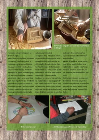 Construção em pedra por parte de um cliente da
instituição

recreação e lazer realizavam-se

natação, caminhadas).

pudessem desenvolver certas

diversos jogos.

Ao logo do meu estágio de obser-

capacidades que estavam menos

Realizavam-se, também, atividades vação colaborei em diversas ativi-

desenvolvidas.

recreativas e de lazer (visitas a

dades tentando corresponder às

Na sala de ateliê de arte e artesa-

museus e monumentos, bibliote-

dificuldades de cada cliente. Auxi-

nato foi-me possível observar a

cas, jogar dominó e cartas, televi-

liei na elaboração de textos escri-

elaboração de tapetes e carteiras

são, cinema e teatro), atividades

tos à mão e no computador, ajudei feitos de trapilhos realizados por

pedagógicas (jogos psicopedagógi- em diversas fichas de exercícios de um senhor e por uma senhora invicos que contribuem para o desenvolvimento e para uma aprendiza-

matemática e de português
suais.
(escrever os números e a sua leitu- Ao interagirmos com pessoas com

gem mais significativa) e atividades ra, elaboração de figuras geométri- deficiência, devemos ter permadesportivas (expressão corporal/

cas, preenchimento de frases com

nentemente presente as limitações

musicoterapia para que os utentes os respetivos verbos, entre outras), que cada um possui e tentarmos
realizem movimentos com o seu

participei na realização de diversos ajudar a ultrapassar essas dificul-

corpo, ginástica de manutenção,

jogos didáticos para que os utentes dades.

Pinturas de Carnaval
27

Atividades de desenvolvimento da matemática

 