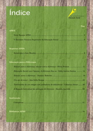 Índice
Pág.
APES:
Nova Equipa APES ………………..………………………………………………………. 5
V Encontro Técnicos Superiores de Educação Social ……………...………………… 6

Repórter APES:
Entrevista a Ana Mendes ……....………………………………………………………… 8

Educação para a Diferença:
Educar para a diferença, educar com a diferença - Sílvia Franco …………….…. 11
Educação Social com Ciganos. A diferença Sou eu - Sofia Aurora Santos ……... 14
Educar para a diferença - Susana Rebocho …………………...…………………… 19
Um ato de amor - Ana Sofia Bexiga ……………………………………………………23
Testemunho de um estágio com portadores de deficiência - Catarina Aleixo …… 26
A Bússula individual da aceitação do diferente - Daniela Azevedo ……………… 29

Instituição:
Cercipóvoa ………………………………………………………………………………… 31

Biblioteca APES………………………………………………………………………………. 34

3

 