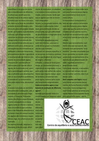 quantifique o seu grau de aceita-

mente de acomodam, se adaptam

que ceguemos a nossa visão racio-

ção e entendimento do diferente.

e se inserem numa estrutura roti-

nal a atos humanos pouco dignos

A cultura que escolhi para vos

nizada, como a escola. Serão ape-

que encontremos nesta ou em

desafiar trata-se da cultura cigana. nas os ciganos que não se encon-

outra cultura.

O motivo que me levou a tal esco-

O importante é conhecermos o

tram integrados?

lha, deve-se ao facto de considerar Os pais, na sua grande maioria, são belo de cada cultura e encaramos
próximo da excentricidade a exis-

feirantes e comerciantes indivi-

esse atos humanos pouco dignos

tência de uma comunidade dotada duais, provavelmente devido ao

como algo que faz parte da huma-

de tão particulares especificidades preconceito, que gera dificuldade

nidade e jamais cairmos no erro

culturais, que milagrosamente

de aproximação e integração social essencial de caracterizarmos esses

resistiram às reconstruções sociais, em outra atividade.

erros como fazendo parte de uma

assegurando a manutenção das

cultura.

Fortemente etnocêntricos pos-

suas características culturais que o suem leis internas, valorizam a

Mesmo que racionalmente, à pri-

definem como povo, ainda que as

união do seu grupo e a manuten-

meira vista seja isso que vê, não

consequências discriminatórias se

ção das suas tradições.

alimente esse pensamento “erva-

edifiquem e alastrem fortemente,

Possuem um sotaque específico, e

daninha”. Grandes atrocidades que

principalmente devido à ignorância se recuarmos na história, constata- foram cometidas no mundo comee incompreensão da história e dos

remos que dispõem de uma língua çaram com esse pensamento erva-

valores da comunidade cigana.

de origem, o Romani.

daninha de que determinadas ati-

Possuem um sistema cultural

A Musica, a dança, as festas gran-

tudes negativas pertencem a

estruturado num tipo de cultura

diosas, os casamentos precoces, a

determinada classe.

ágrafa, de transmissão oral, valori- importância da virgindade, e o res- Como pode observar, o pensamenzam a aprendizagem prática, ape-

peito pelos mais velhos são outros

to racional nem sempre nos con-

nas a suficiente para desempenha- fatores que importa realçar, quanrem os seus trabalhos quotidianos, do tentamos caracterizar este

duz ao melhor caminho, este é um
desses casos.

e consideram os ensinamentos

Gerir empatia com lógica requer

povo cigano, motivos pelos quais

para além desta linha, desnecessá- são fortemente estigmatizados.

uma mente que processe pensa-

rios.

Como se encontra agora a sua

mentos de forma flexível e multidi-

A escola é encarada um território

bússola de aceitação do diferente mensional. Como conseguimos

desconhecido e ameaçador, pois, a agora?

isso? Como sabemos se temos uma

sociedade é uma estrutura hege-

Acredito que quando maior é o

mente flexível? Essa questão ficará

mónica, e como tal, frequente-

conhecimento que obtemos sobre

para um próximo texto….até lá…

mente discrimina a especificidade, determinae como consequência a criança

do ele-

cigana sente-se inferior à maioria.

mento

Essa circunstância que contribui

diferente,

para o tão frequente absentismo e mais estaos baixos níveis de sucesso escolar. remos próOs ciganos são instintivos e espon- ximos de
tâneos, logo, de cultura pouco dis- os aceitar
ciplinada.
e amar.
De espirito nómada, valorizam a

Isso não

liberdade, e devido a isso, dificil-

quer dizer

30

 