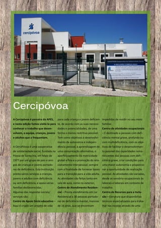 Cercipóvoa
A Cercipóvoa é parceira da APES,

para cada criança e jovem deficien- impedidas de residir no seu meio

e nesta edição fomos visitá-la para te, de acordo com as suas necessi-

familiar.

conhecer o trabalho que desen-

Centro de atividades ocupacionais

dades e potencialidades, de uma

volvem, a equipa, crianças, jovens forma o menos restritiva possível.

– É destinado a pessoas com defi-

e adultos que a frequentam.

Tem como objetivos o desenvolvi-

ciência mental grave, profunda ou

mento da autonomia e indepen-

com multideficiência, com os obje-

A CérciPóvoa é uma cooperativa

dência pessoal, a aprendizagem de tivos de facilitar o desenvolvimen-

de solidariedade social, fundada na uma comunicação alternativa, o
Póvoa de Santa Iria, em Maio de
aperfeiçoamento da motricidade

to possível das capacidades remanescentes das pessoas com defi-

1977 por um grupo de pais e ami-

global e fina e a promoção do rela- ciência grave, criar condições para

gos de crianças e jovens portado-

cionamento interpessoal, sempre

res de deficiência. Esta Instituição

com a finalidade de fornecer bases nar a oportunidade de realização

presta vários serviços a crianças,

para a transição para a vida adulta. pessoal. As atividades são variadas,

jovens e adultos com deficiência

As atividades são feitas tanto em

desde as sensório-ocupacionais às

ou sem deficiência, e apoia várias

sala de aula, como no exterior.

laborais e laborais em contexto de

famílias desfavorecidas.

Centro de Atendimento Residen-

trabalho.

Algumas das respostas sociais/

cial – Presta atendimento em Lar

Centro de Recursos para a Inclu-

serviços são:

Residencial a 30 pessoas portado-

são – Estrutura que disponibiliza

uma maior autonomia e proporcio-

Centro de Apoio Sócio educativo – ras de deficiência mental, maiores

técnicos especializados para traba-

Aqui é criado um projeto de vida

lhar nas escolas através de uma

31

de 16 anos, que se encontram

 